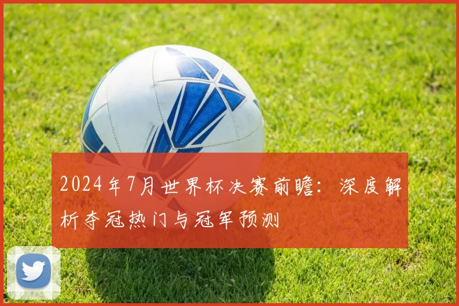 2024年7月世界杯决赛前瞻：深度解析夺冠热门与冠军预测