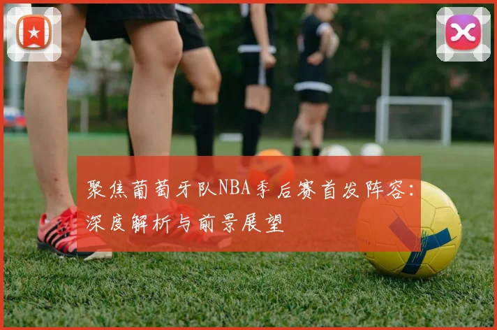 聚焦葡萄牙队NBA季后赛首发阵容：深度解析与前景展望
