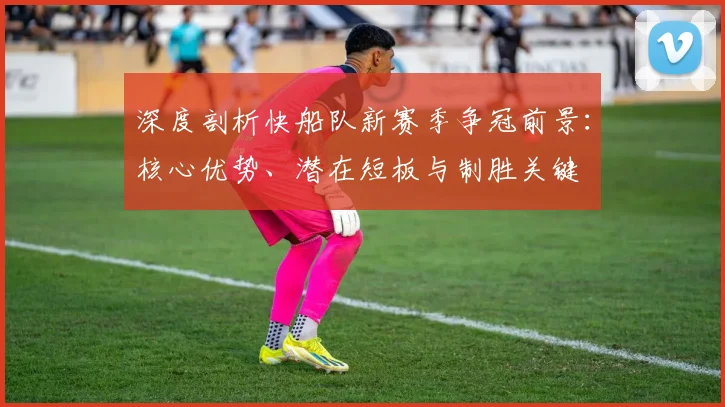 深度剖析快船队新赛季争冠前景：核心优势、潜在短板与制胜关键