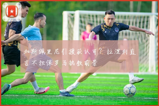 加斯佩里尼引援获认可？拉涅利直言不担保罗马执教前景