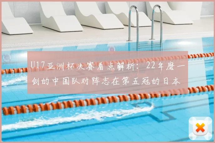U17亚洲杯决赛看点解析：22年磨一剑的中国队对阵志在第五冠的日本队