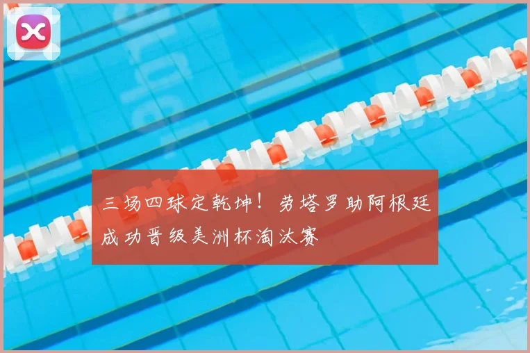 三场四球定乾坤！劳塔罗助阿根廷成功晋级美洲杯淘汰赛
