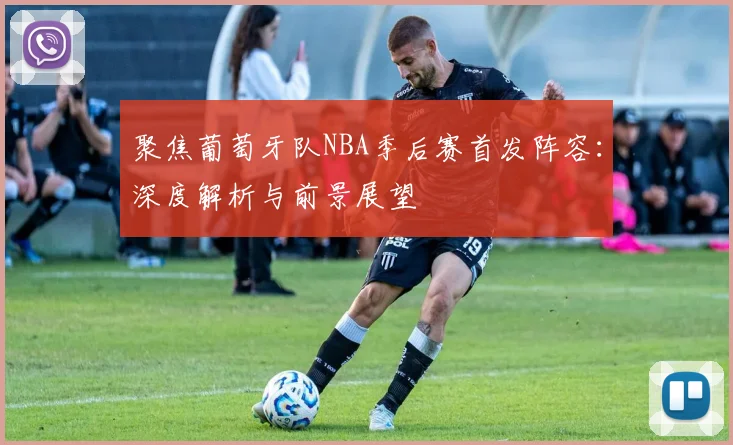 聚焦葡萄牙队NBA季后赛首发阵容：深度解析与前景展望