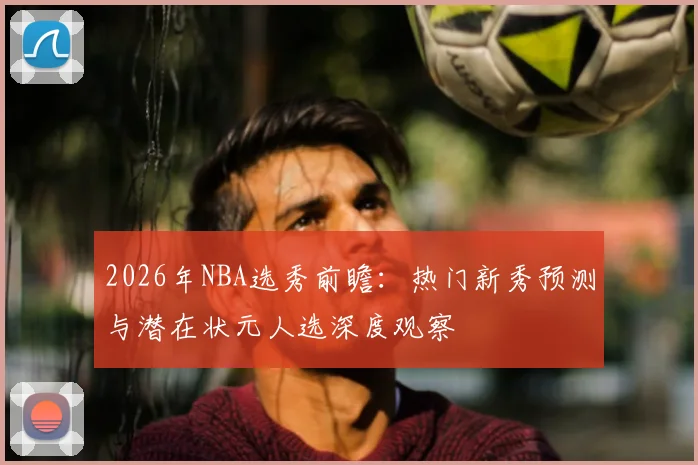 2026年NBA选秀前瞻：热门新秀预测与潜在状元人选深度观察