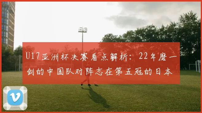 U17亚洲杯决赛看点解析：22年磨一剑的中国队对阵志在第五冠的日本队