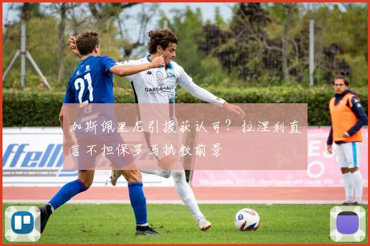 加斯佩里尼引援获认可？拉涅利直言不担保罗马执教前景