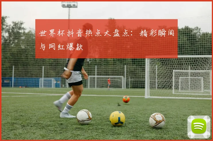 世界杯抖音热点大盘点：精彩瞬间与网红爆款