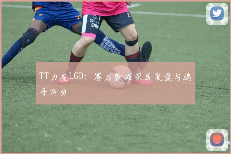 TT力克LGD:赛后数据深度复盘与选手评分