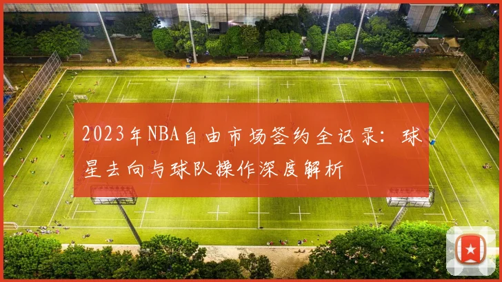 2023年NBA自由市场签约全记录：球星去向与球队操作深度解析