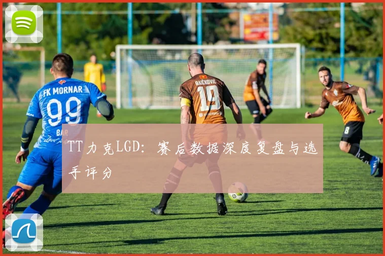 TT力克LGD：赛后数据深度复盘与选手评分