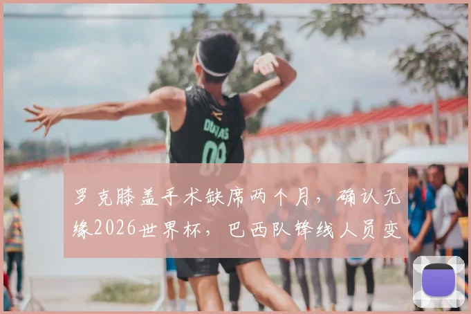 罗克膝盖手术缺席两个月，确认无缘2026世界杯，巴西队锋线人员变动引关注