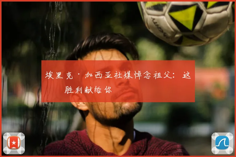 埃里克·加西亚社媒悼念祖父：这场胜利献给你