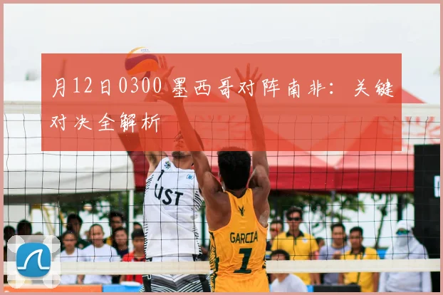 月12日0300 墨西哥对阵南非：关键对决全解析