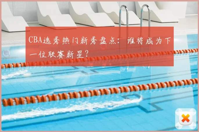 CBA选秀热门新秀盘点:谁将成为下一位联赛新星?