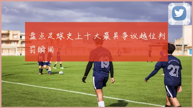 盘点足球史上十大最具争议越位判罚瞬间