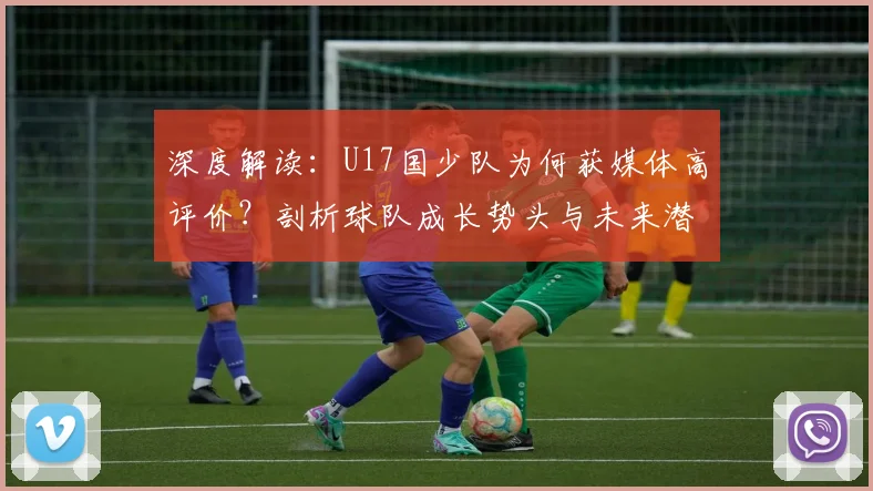 深度解读：U17国少队为何获媒体高评价？剖析球队成长势头与未来潜力